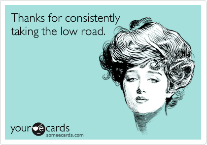 Thanks for consistently
taking the low road.
