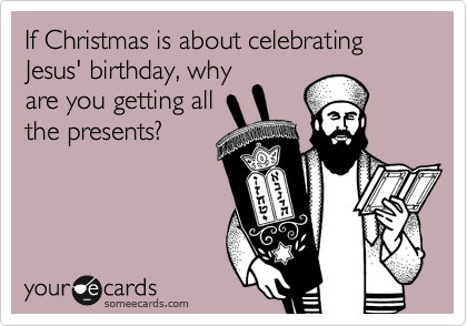 If Christmas is about celebrating Jesus' birthday, why
are you getting all
the presents?