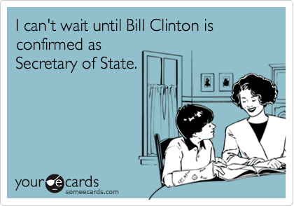 I can't wait until Bill Clinton is confirmed asSecretary of State.