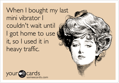 When I bought my last
mini vibrator I
couldn't wait until
I got home to use
it, so I used it in
heavy traffic. 