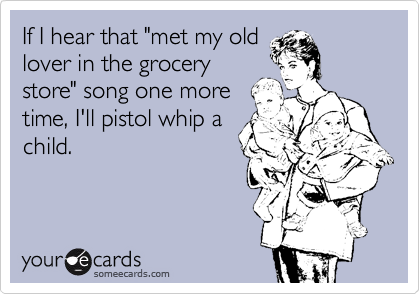 If I hear that "met my old
lover in the grocery
store" song one more
time, I'll pistol whip a
child.