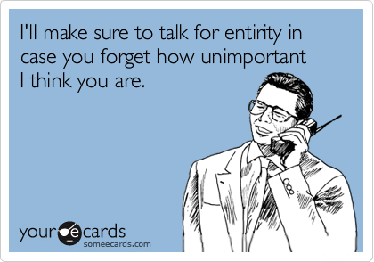 I'll make sure to talk for entirity in case you forget how unimportant
I think you are.