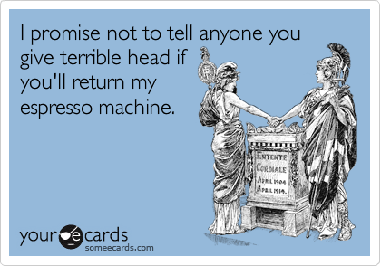 I promise not to tell anyone you
give terrible head if
you'll return my
espresso machine.