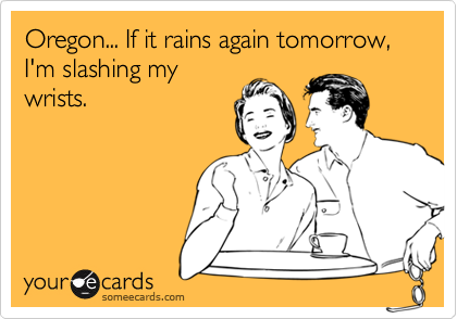 Oregon... If it rains again tomorrow, I'm slashing my
wrists.