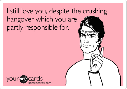 I still love you, despite the crushing hangover which you are
partly responsible for.