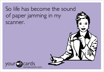 So life has become the sound
of paper jamming in my
scanner.