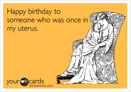 Happy birthday to
someone who was once in
my uterus.