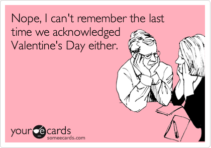 Nope, I can't remember the last time we acknowledged
Valentine's Day either.
