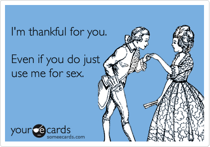 
I'm thankful for you.  

Even if you do just
use me for sex.

 