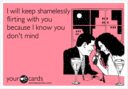 I will keep shamelessly
flirting with you
because I know you
don't mind