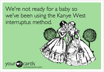 We're not ready for a baby so we've been using the Kanye West interruptus method.