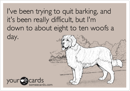 I've been trying to quit barking, and it's been really difficult, but I'm down to about eight to ten woofs a day.