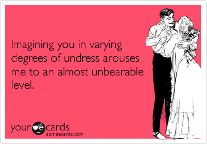                             

Imagining you in varying
degrees of undress arouses
me to an almost unbearable
level.