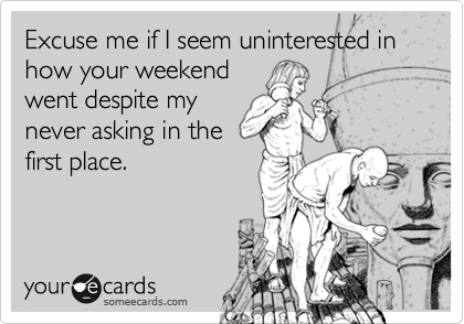Excuse me if I seem uninterested in how your weekend
went despite my
never asking in the
first place.