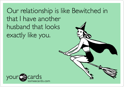 Our relationship is like Bewitched in that I have another
husband that looks
exactly like you.