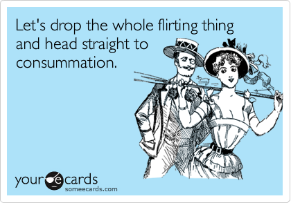Let's drop the whole flirting thing
and head straight to
consummation.