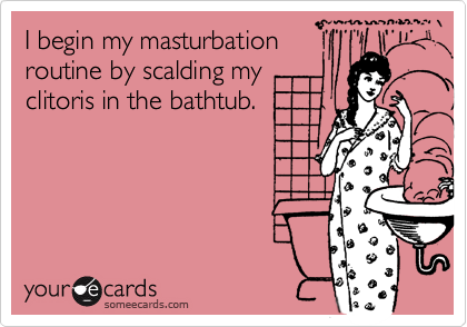 I begin my masturbation
routine by scalding my
clitoris in the bathtub. 