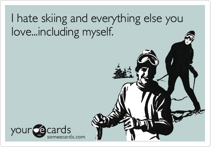 I hate skiing and everything else you love...including myself.