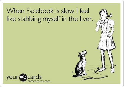 When Facebook is slow I feel
like stabbing myself in the liver.
