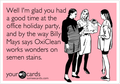 Well I'm glad you had
a good time at the
office holiday party,
and by the way Billy
Mays says OxiClean
works wonders on
semen stains.