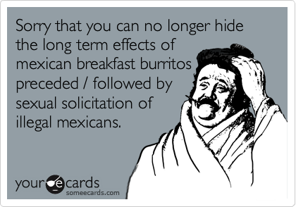 Sorry that you can no longer hide the long term effects ofmexican breakfast burritospreceded / followed bysexual solicitation ofillegal mexicans.
