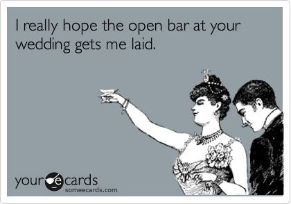 I really hope the open bar at your wedding gets me laid.