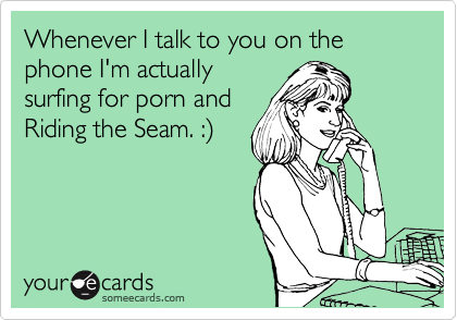 Whenever I talk to you on the phone I'm actually
surfing for porn and
Riding the Seam. :)