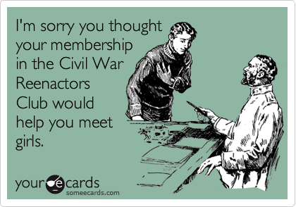 I'm sorry you thought
your membership
in the Civil War
Reenactors
Club would
help you meet
girls.