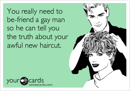 You really need to
be-friend a gay man 
so he can tell you 
the truth about your
awful new haircut.