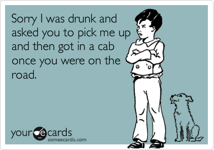Sorry I was drunk and
asked you to pick me up
and then got in a cab
once you were on the
road.
