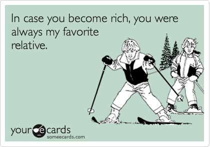 In case you become rich, you were always my favorite
relative.