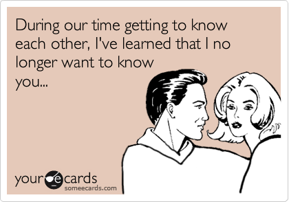 During our time getting to know each other, I've learned that I no longer want to knowyou...