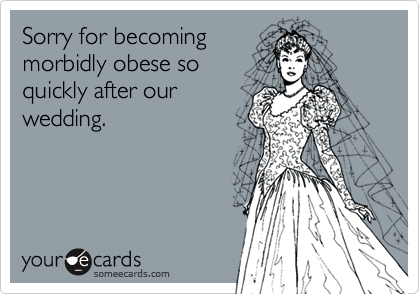 Sorry for becoming 
morbidly obese so
quickly after our
wedding.