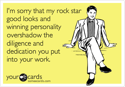I'm sorry that my rock star
good looks and
winning personality
overshadow the 
diligence and
dedication you put
into your work.