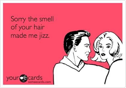   Sorry the smell  of your hair   made me jizz.