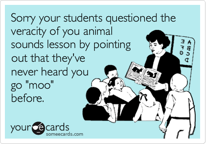 Sorry your students questioned the veracity of you animal
sounds lesson by pointing
out that they've
never heard you
go "moo"
before.