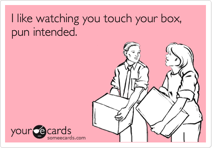 I like watching you touch your box, pun intended.