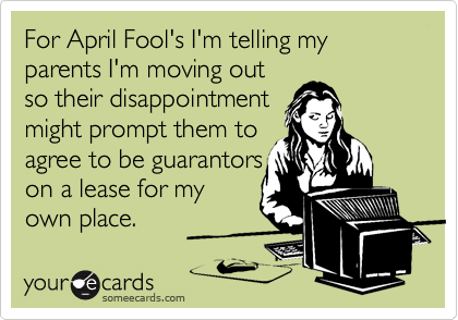 For April Fool's I'm telling my parents I'm moving out
so their disappointment
might prompt them to
agree to be guarantors
on a lease for my
own place.