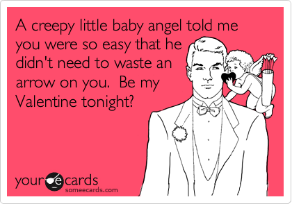 A creepy little baby angel told me you were so easy that he
didn't need to waste an
arrow on you.  Be my
Valentine tonight?