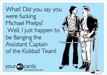 What? Did you say you
were fucking 
Michael Phelps?
 Well, I just happen to
be Banging the 
Assistant Captain
of the Kickball Team!