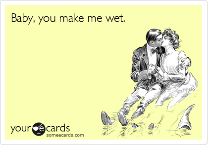 Baby, you make me wet.