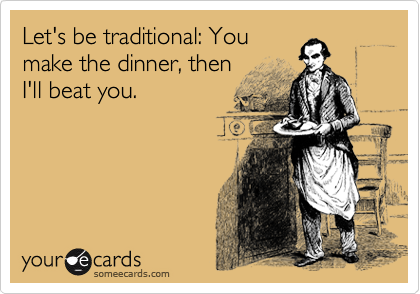 Let's be traditional: You
make the dinner, then
I'll beat you.