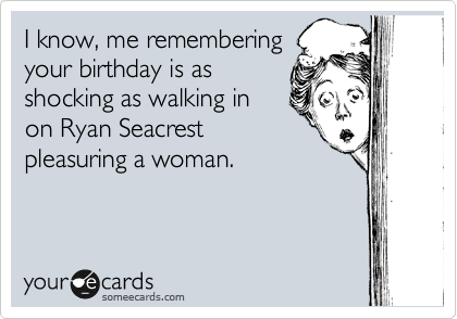 I know, me remembering
your birthday is as
shocking as walking in
on Ryan Seacrest
pleasuring a woman. 