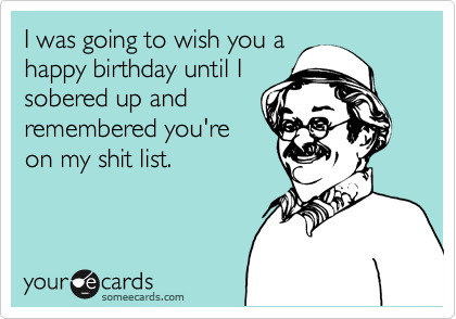 I was going to wish you a
happy birthday until I
sobered up and 
remembered you're 
on my shit list. 
 