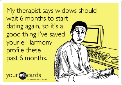 My therapist says widows should wait 6 months to start
dating again, so it's a
good thing I've saved
your e-Harmony
profile these
past 6 months.