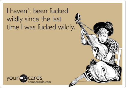 I haven't been fuckedwildly since the lasttime I was fucked wildly.