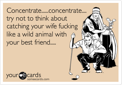 Concentrate......concentrate....try not to think aboutcatching your wife fuckinglike a wild animal withyour best friend.....