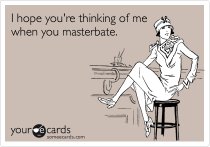 I hope you're thinking of me
when you masterbate. 