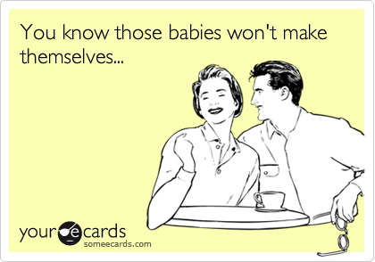 You know those babies won't make themselves...