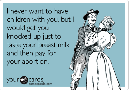 I never want to havechildren with you, but Iwould get youknocked up just totaste your breast milkand then pay foryour abortion.